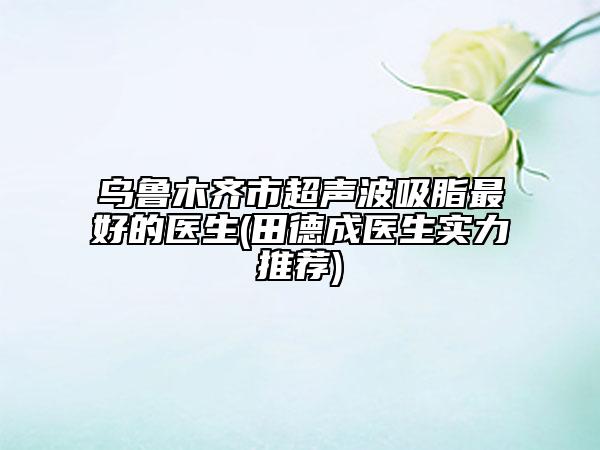 烏魯木齊市超聲波吸脂最好的醫(yī)生(田德成醫(yī)生實力推薦)