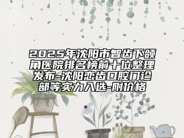 2025年沈陽市智齒下頜角醫(yī)院排名榜前十位整理發(fā)布-沈陽戀齒口腔門診部等實力入選-附價格