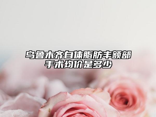 烏魯木齊自體脂肪豐額部手術(shù)均價(jià)是多少