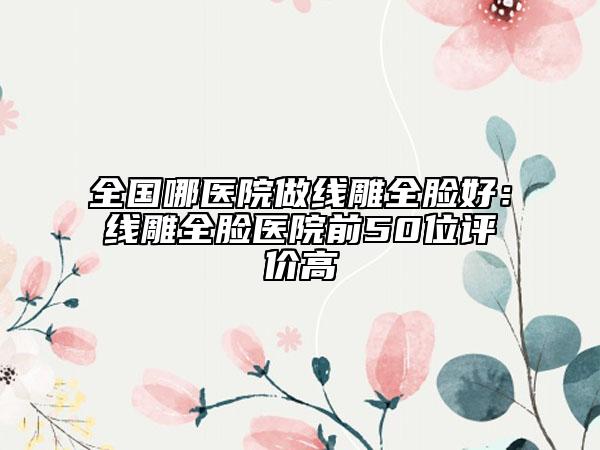 全國(guó)哪醫(yī)院做線雕全臉好：線雕全臉醫(yī)院前50位評(píng)價(jià)高