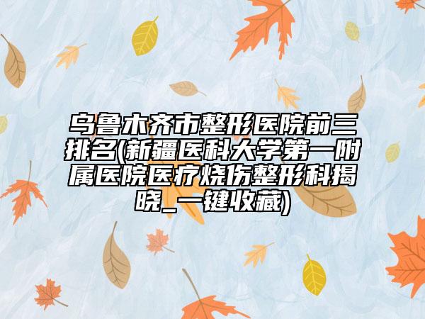 烏魯木齊市整形醫(yī)院前三排名(新疆醫(yī)科大學(xué)第一附屬醫(yī)院醫(yī)療燒傷整形科揭曉_一鍵收藏)