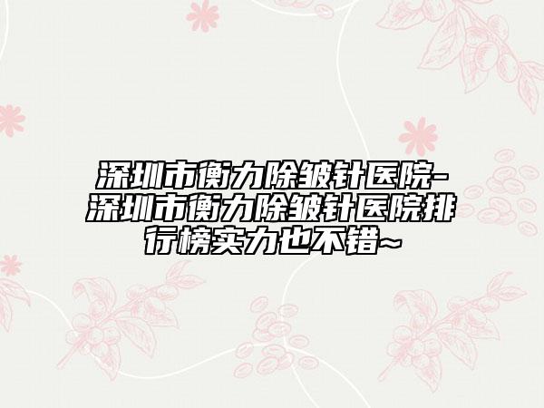 深圳市衡力除皺針醫(yī)院-深圳市衡力除皺針醫(yī)院排行榜實(shí)力也不錯(cuò)~