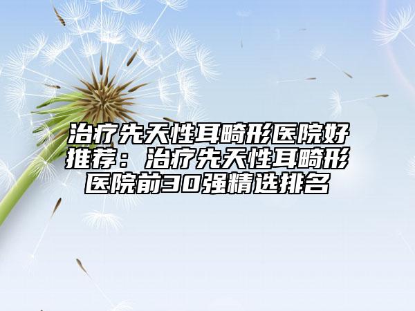 治療先天性耳畸形醫(yī)院好推薦：治療先天性耳畸形醫(yī)院前30強(qiáng)精選排名