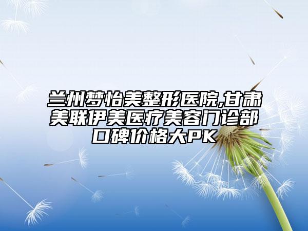 蘭州夢怡美整形醫(yī)院,甘肅美聯(lián)伊美醫(yī)療美容門診部口碑價格大PK
