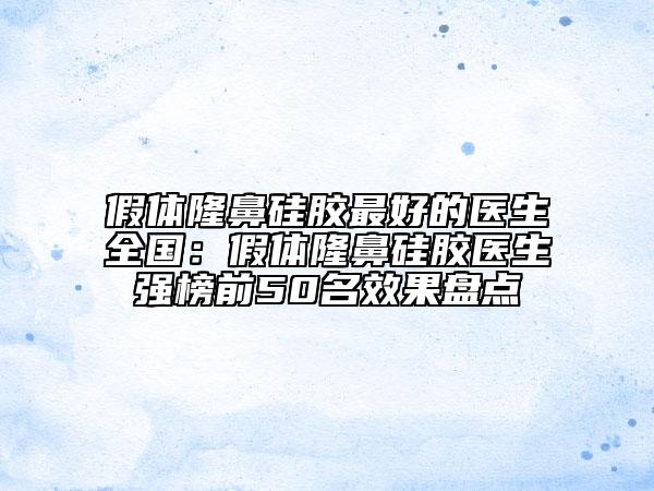 假體隆鼻硅膠最好的醫(yī)生全國：假體隆鼻硅膠醫(yī)生強榜前50名效果盤點