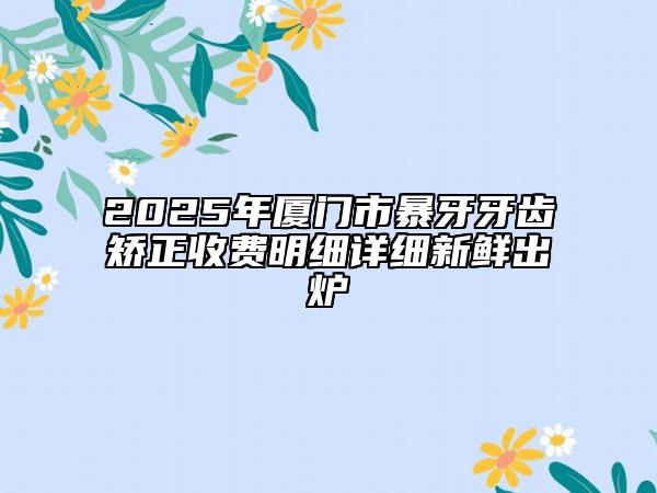 2025年廈門(mén)市暴牙牙齒矯正收費(fèi)明細(xì)詳細(xì)新鮮出爐