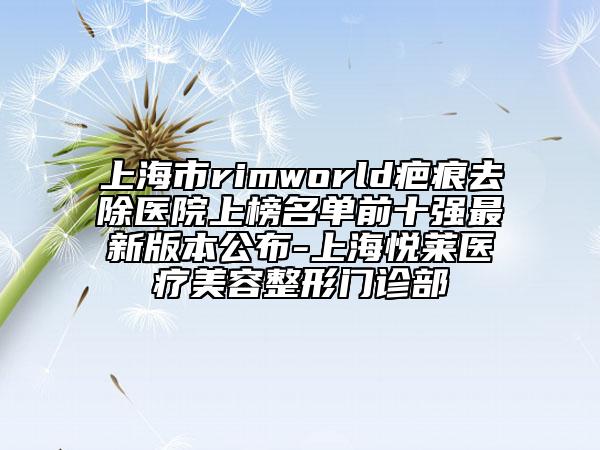 上海市rimworld疤痕去除醫(yī)院上榜名單前十強最新版本公布-上海悅?cè)R醫(yī)療美容整形門診部