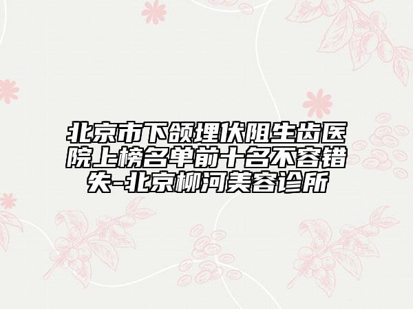 北京市下頜埋伏阻生齒醫(yī)院上榜名單前十名不容錯(cuò)失-北京柳河美容診所