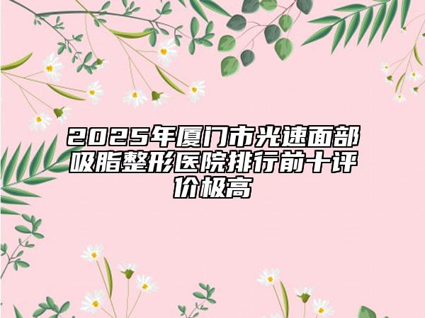2025年廈門市光速面部吸脂整形醫(yī)院排行前十評價極高
