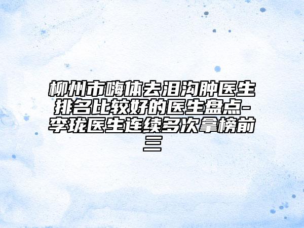 柳州市嗨體去淚溝腫醫(yī)生排名比較好的醫(yī)生盤點(diǎn)-李瓏醫(yī)生連續(xù)多次拿榜前三