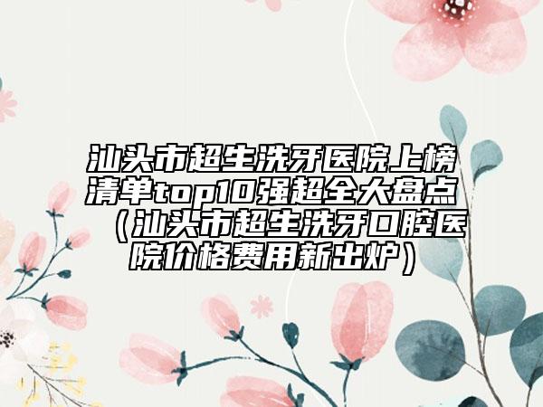 汕頭市超生洗牙醫(yī)院上榜清單top10強超全大盤點（汕頭市超生洗牙口腔醫(yī)院價格費用新出爐）