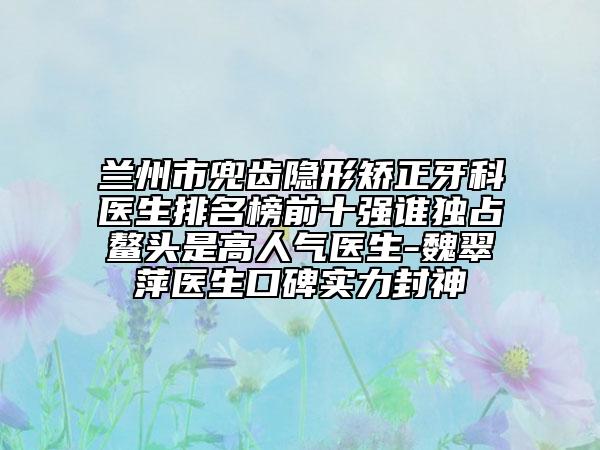 蘭州市兜齒隱形矯正牙科醫(yī)生排名榜前十強(qiáng)誰獨(dú)占鰲頭是高人氣醫(yī)生-魏翠萍醫(yī)生口碑實(shí)力封神