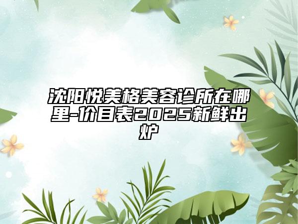 沈陽悅美格美容診所在哪里-價(jià)目表2025新鮮出爐
