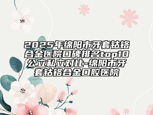 2025年綿陽市牙套鈷鉻合金醫(yī)院口碑排名top10公立私立對比-綿陽市牙套鈷鉻合金口腔醫(yī)院