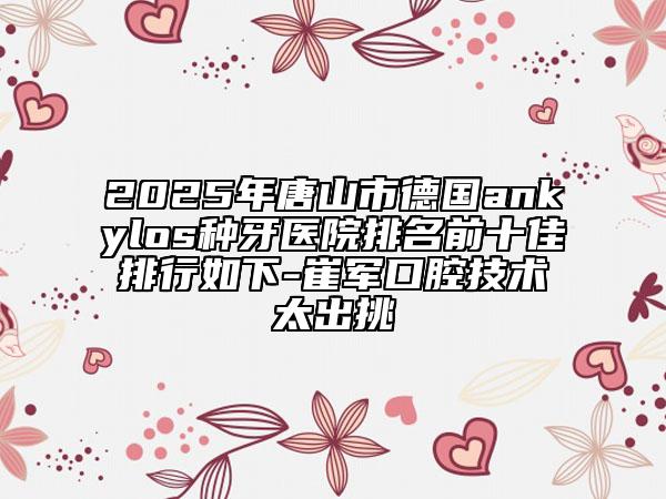 2025年唐山市德國ankylos種牙醫(yī)院排名前十佳排行如下-崔軍口腔技術太出挑