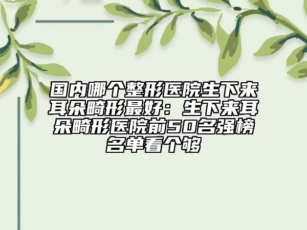 國內(nèi)哪個整形醫(yī)院生下來耳朵畸形最好：生下來耳朵畸形醫(yī)院前50名強榜名單看個夠