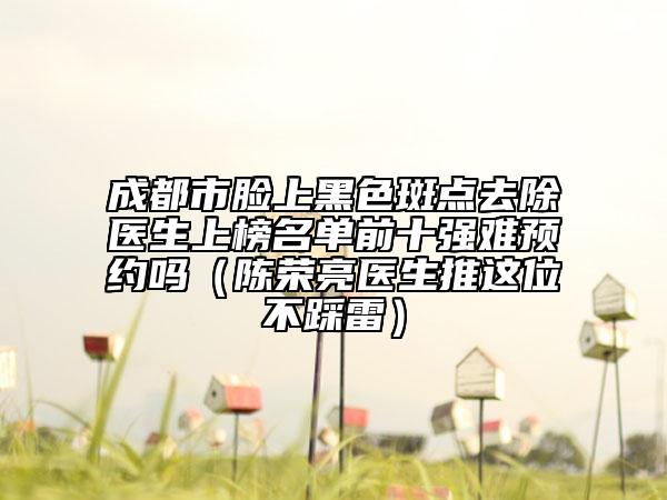 成都市臉上黑色斑點去除醫(yī)生上榜名單前十強難預約嗎（陳榮亮醫(yī)生推這位不踩雷）