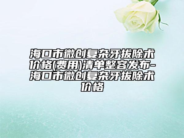?？谑形?chuàng)復(fù)雜牙拔除術(shù)價(jià)格(費(fèi)用)清單整容發(fā)布-?？谑形?chuàng)復(fù)雜牙拔除術(shù)價(jià)格