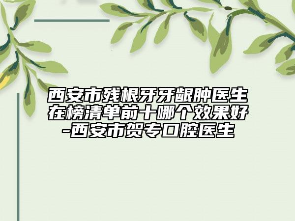 西安市殘根牙牙齦腫醫(yī)生在榜清單前十哪個效果好-西安市賀?？谇会t(yī)生
