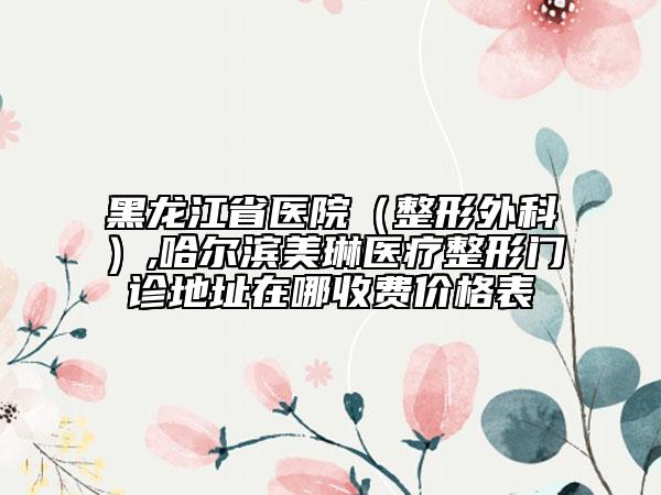 黑龍江省醫(yī)院（整形外科）,哈爾濱美琳醫(yī)療整形門診地址在哪收費(fèi)價(jià)格表