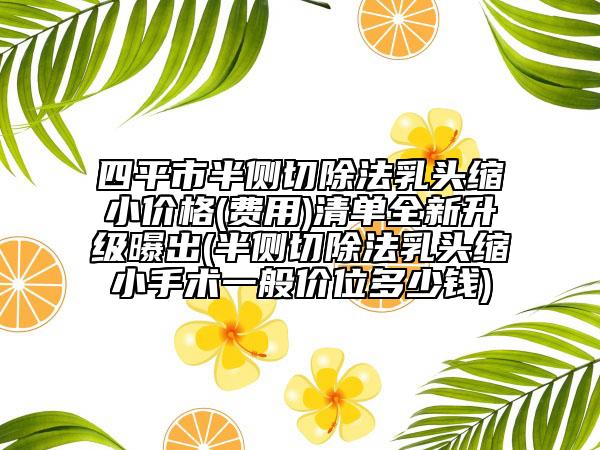 四平市半側(cè)切除法乳頭縮小價(jià)格(費(fèi)用)清單全新升級(jí)曝出(半側(cè)切除法乳頭縮小手術(shù)一般價(jià)位多少錢)