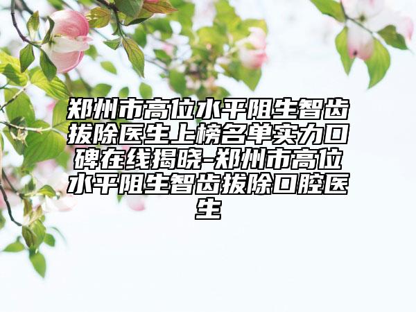 鄭州市高位水平阻生智齒拔除醫(yī)生上榜名單實(shí)力口碑在線揭曉-鄭州市高位水平阻生智齒拔除口腔醫(yī)生