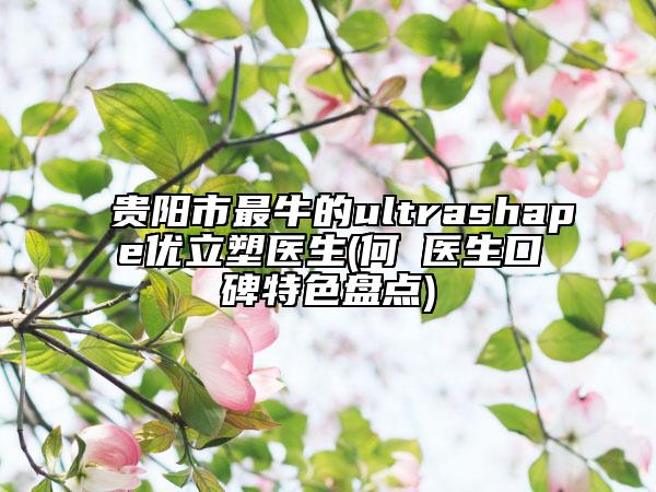 貴陽市最牛的ultrashape優(yōu)立塑醫(yī)生(何嫏醫(yī)生口碑特色盤點(diǎn))