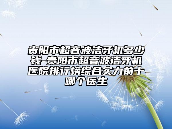 貴陽市超音波潔牙機(jī)多少錢-貴陽市超音波潔牙機(jī)醫(yī)院排行榜綜合實(shí)力前十哪個(gè)醫(yī)生