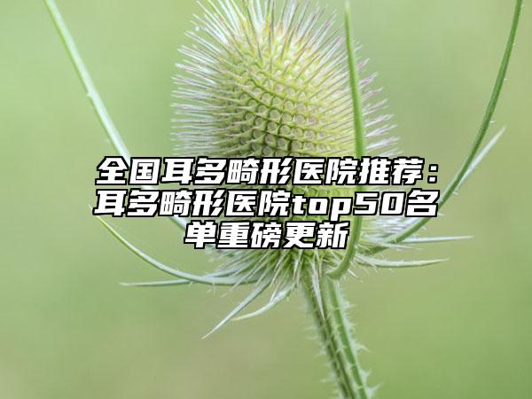 全國耳多畸形醫(yī)院推薦：耳多畸形醫(yī)院top50名單重磅更新