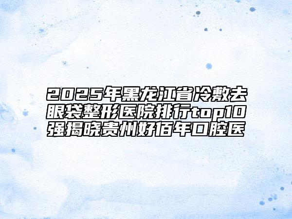 2025年黑龍江省冷敷去眼袋整形醫(yī)院排行top10強(qiáng)揭曉貴州好佰年口腔醫(yī)