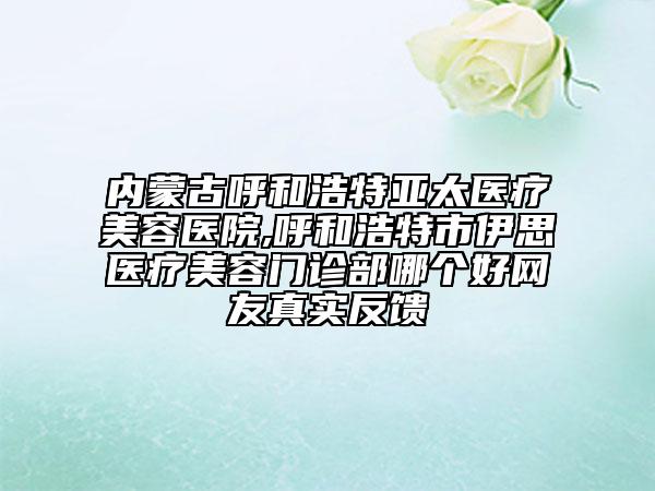 內(nèi)蒙古呼和浩特亞太醫(yī)療美容醫(yī)院,呼和浩特市伊思醫(yī)療美容門診部哪個好網(wǎng)友真實(shí)反饋