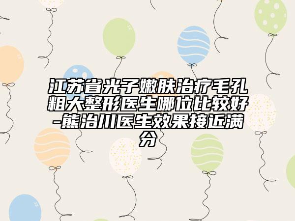 江蘇省光子嫩膚治療毛孔粗大整形醫(yī)生哪位比較好-熊治川醫(yī)生效果接近滿分