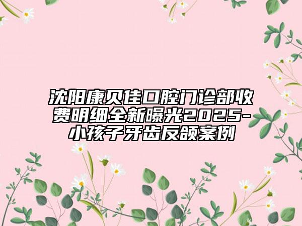 沈陽(yáng)康貝佳口腔門診部收費(fèi)明細(xì)全新曝光2025-小孩子牙齒反頜案例