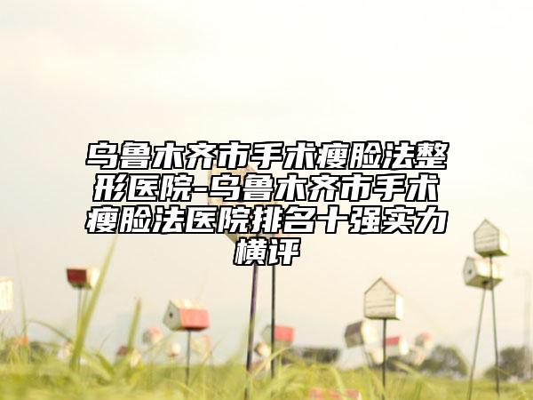 烏魯木齊市手術(shù)瘦臉?lè)ㄕ吾t(yī)院-烏魯木齊市手術(shù)瘦臉?lè)ㄡt(yī)院排名十強(qiáng)實(shí)力橫評(píng)