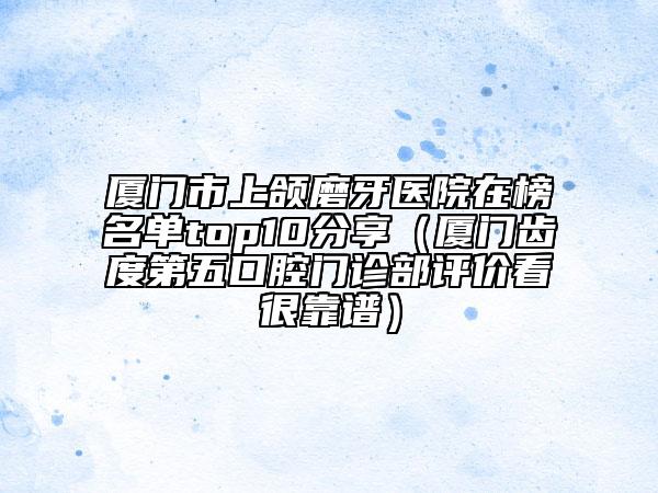 廈門市上頜磨牙醫(yī)院在榜名單top10分享（廈門齒度第五口腔門診部評(píng)價(jià)看很靠譜）
