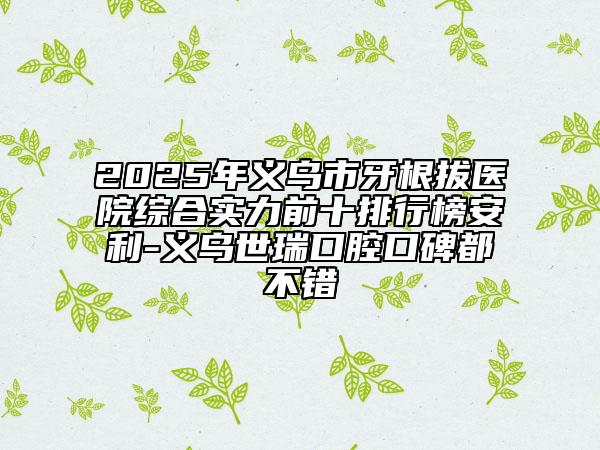 2025年義烏市牙根拔醫(yī)院綜合實力前十排行榜安利-義烏世瑞口腔口碑都不錯