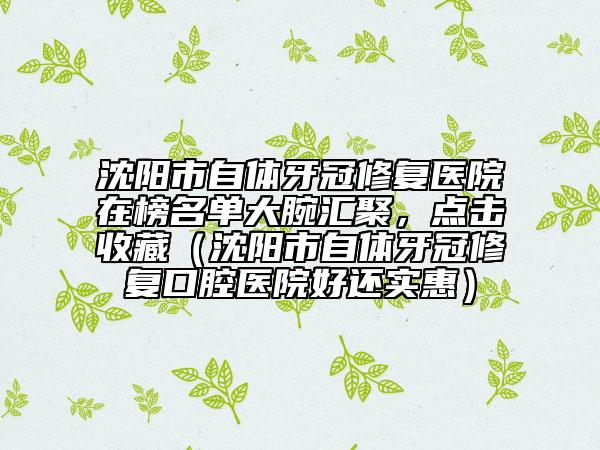 沈陽市自體牙冠修復(fù)醫(yī)院在榜名單大腕匯聚，點擊收藏（沈陽市自體牙冠修復(fù)口腔醫(yī)院好還實惠）