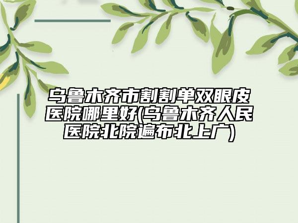 烏魯木齊市割割單雙眼皮醫(yī)院哪里好(烏魯木齊人民醫(yī)院北院遍布北上廣)