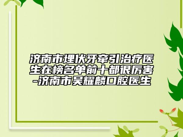 濟(jì)南市埋伏牙牽引治療醫(yī)生在榜名單前十都很厲害-濟(jì)南市吳耀麟口腔醫(yī)生