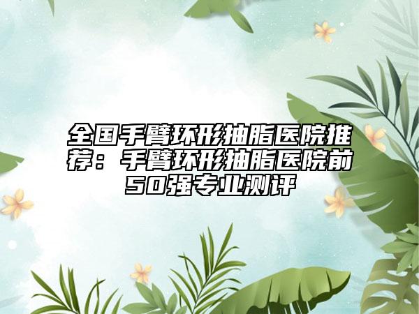 全國(guó)手臂環(huán)形抽脂醫(yī)院推薦：手臂環(huán)形抽脂醫(yī)院前50強(qiáng)專(zhuān)業(yè)測(cè)評(píng)