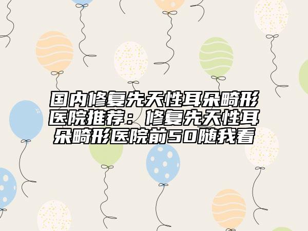 國(guó)內(nèi)修復(fù)先天性耳朵畸形醫(yī)院推薦：修復(fù)先天性耳朵畸形醫(yī)院前50隨我看
