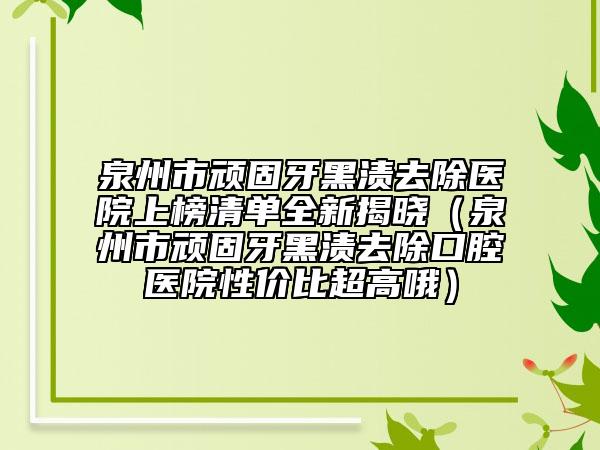 泉州市頑固牙黑漬去除醫(yī)院上榜清單全新揭曉（泉州市頑固牙黑漬去除口腔醫(yī)院性價(jià)比超高哦）