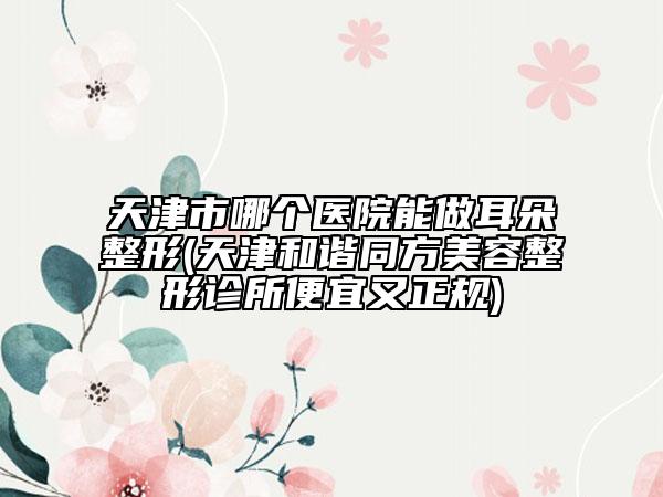 天津市哪個(gè)醫(yī)院能做耳朵整形(天津和諧同方美容整形診所便宜又正規(guī))
