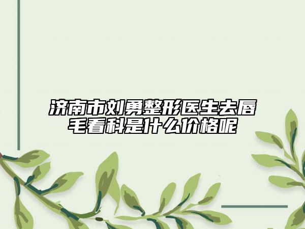 濟(jì)南市劉勇整形醫(yī)生去唇毛看科是什么價格呢