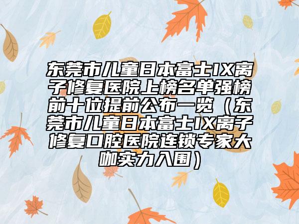 東莞市兒童日本富士IX離子修復醫(yī)院上榜名單強榜前十位提前公布一覽（東莞市兒童日本富士IX離子修復口腔醫(yī)院連鎖專家大咖實力入圍）