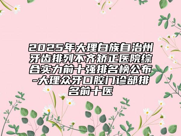 2025年大理白族自治州牙齒排列不齊矯正醫(yī)院綜合實力前十強(qiáng)排名榜公布-大理眾牙口腔門診部排名前十醫(yī)