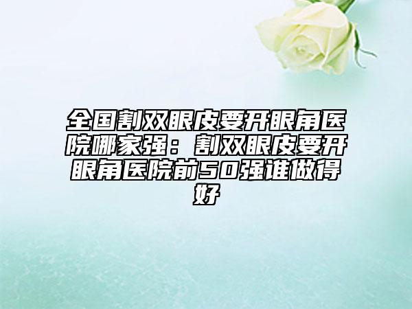全國(guó)割雙眼皮要開眼角醫(yī)院哪家強(qiáng)：割雙眼皮要開眼角醫(yī)院前50強(qiáng)誰(shuí)做得好