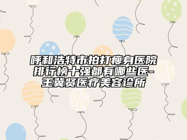 呼和浩特市拍打瘦身醫(yī)院排行榜十強都有哪些醫(yī)-王冀賢醫(yī)療美容診所