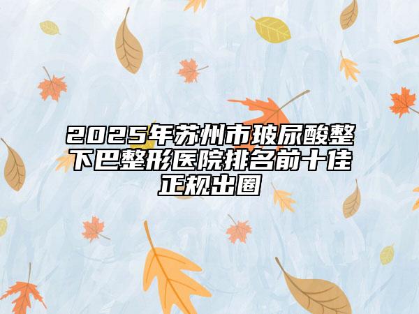 2025年蘇州市玻尿酸整下巴整形醫(yī)院排名前十佳正規(guī)出圈