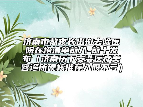 濟(jì)南市熬夜長(zhǎng)出斑去除醫(yī)院在榜清單前八-前十發(fā)布（濟(jì)南歷下安斐醫(yī)療美容診所硬核推薦入股不虧）